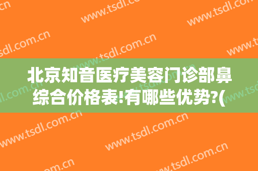 北京知音医疗美容门诊部鼻综合价格表!有哪些优势?(北京鼻整形最权威的医生)
