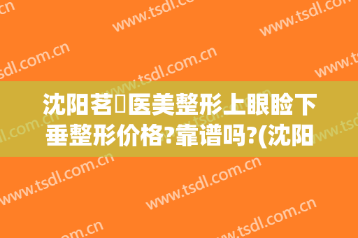 沈阳茗湲医美整形上眼睑下垂整形价格?靠谱吗?(沈阳茗湲医美怎么样)