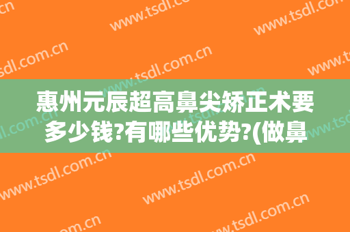 惠州元辰超高鼻尖矫正术要多少钱?有哪些优势?(做鼻尖整形需要多少钱)