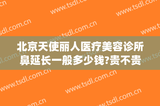 北京天使丽人医疗美容诊所鼻延长一般多少钱?贵不贵?(天使医疗美容怎么样)