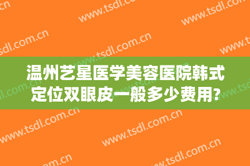 温州艺星医学美容医院韩式定位双眼皮一般多少费用?靠谱吗?(温州艺星医学美容医院是正规医院吗)