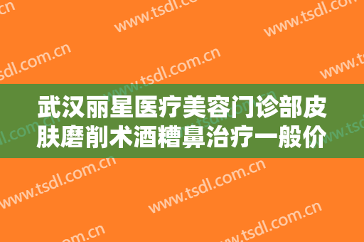武汉丽星医疗美容门诊部皮肤磨削术酒糟鼻治疗一般价位是多少钱?贵不贵?