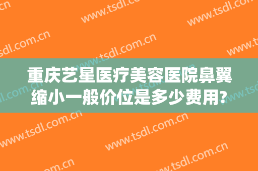 重庆艺星医疗美容医院鼻翼缩小一般价位是多少费用?需要多久恢复?(重庆鼻翼缩小手术哪家医院好)