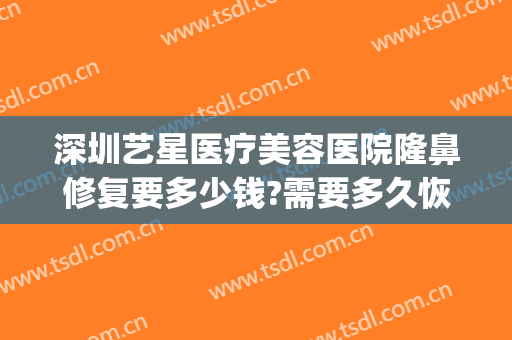 深圳艺星医疗美容医院隆鼻修复要多少钱?需要多久恢复?(深圳艺星美容整形医院地址)