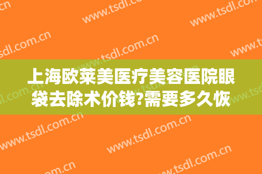 上海欧莱美医疗美容医院眼袋去除术价钱?需要多久恢复?(医美去除眼袋效果可以坚持多久)