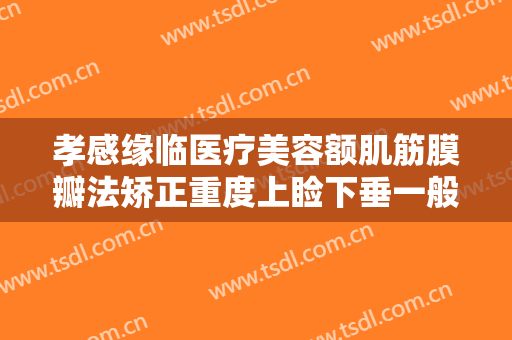 孝感缘临医疗美容额肌筋膜瓣法矫正重度上睑下垂一般价位是多少?需要多久恢复?