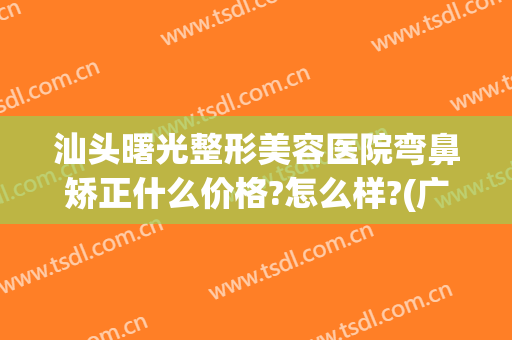 汕头曙光整形美容医院弯鼻矫正什么价格?怎么样?(广州鼻头整形曙光怎么样呢)