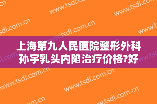 上海第九人民医院整形外科孙宇乳头内陷治疗价格?好不好?