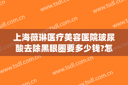 上海薇琳医疗美容医院玻尿酸去除黑眼圈要多少钱?怎么样?(上海薇琳医疗整形医院)