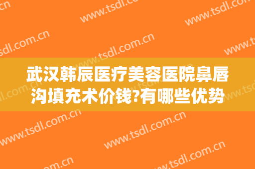 武汉韩辰医疗美容医院鼻唇沟填充术价钱?有哪些优势?(武汉韩辰整形医院电话)