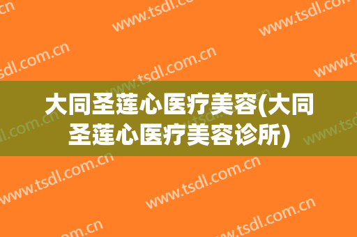 大同圣莲心医疗美容(大同圣莲心医疗美容诊所)
