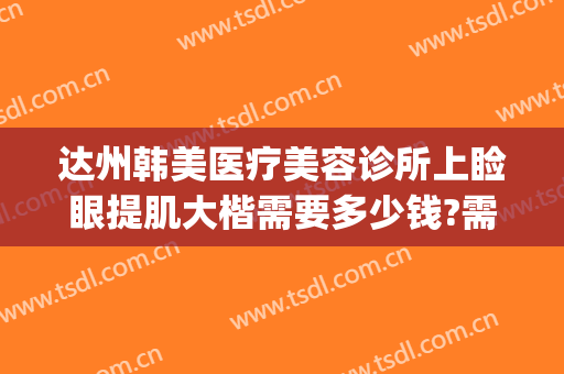 达州韩美医疗美容诊所上睑眼提肌大楷需要多少钱?需要多久恢复?(达州韩美整形美容医院)