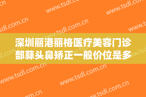 深圳丽港丽格医疗美容门诊部蒜头鼻矫正一般价位是多少钱?靠谱吗?(丽港医疗美容整形医院怎么样)
