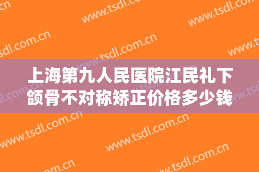 上海第九人民医院江民礼下颌骨不对称矫正价格多少钱?效果怎么样?(上海第九人民医院下颌骨整形)
