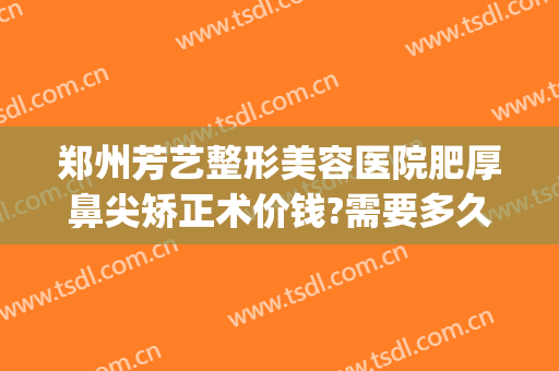 郑州芳艺整形美容医院肥厚鼻尖矫正术价钱?需要多久恢复?(郑州芳艺整形医院医生简介)