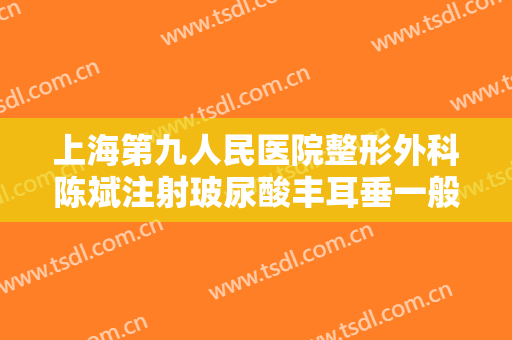 上海第九人民医院整形外科陈斌注射玻尿酸丰耳垂一般价位是多少费用?可靠吗?