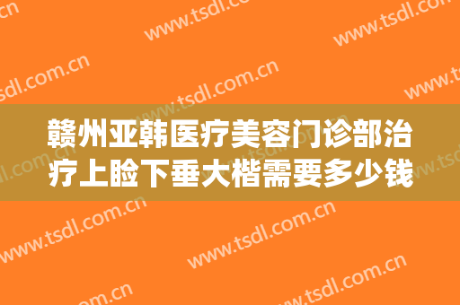 赣州亚韩医疗美容门诊部治疗上睑下垂大楷需要多少钱?贵不贵?(赣州韩美整形美容医院怎么样)