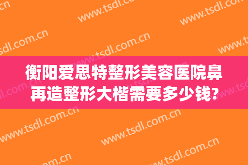 衡阳爱思特整形美容医院鼻再造整形大楷需要多少钱?靠谱吗?(长沙整鼻子多少钱爱思特)