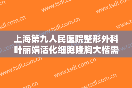 上海第九人民医院整形外科叶丽娟活化细胞隆胸大楷需要多少费用?效果怎么样?