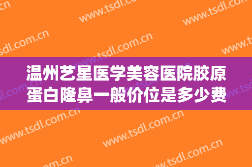 温州艺星医学美容医院胶原蛋白隆鼻一般价位是多少费用?怎么样?(温州艺星医疗美容医院怎么样)