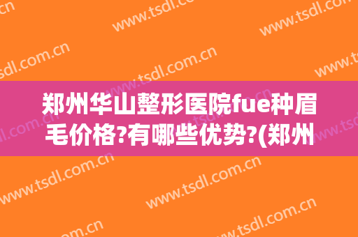 郑州华山整形医院fue种眉毛价格?有哪些优势?(郑州华山医院纹眉怎么样)