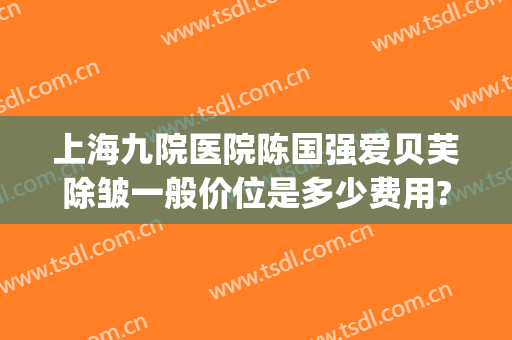 上海九院医院陈国强爱贝芙除皱一般价位是多少费用?需要多久恢复?(上海九院除皱哪个医生好)