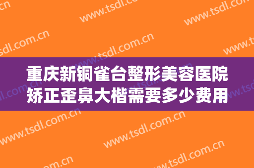 重庆新铜雀台整形美容医院矫正歪鼻大楷需要多少费用?怎么样?(重庆铜雀台双眼皮手术怎么样)