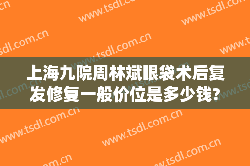 上海九院周林斌眼袋术后复发修复一般价位是多少钱?需要多久恢复?(上海九院眼袋修复专家)