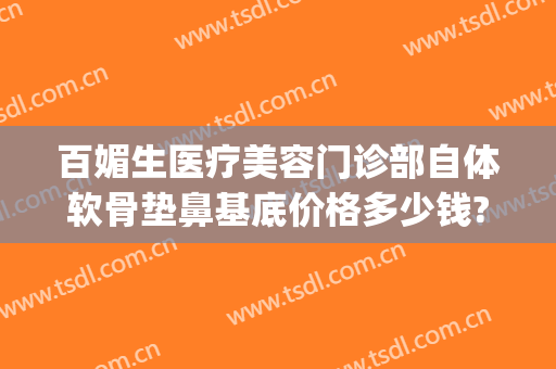 百媚生医疗美容门诊部自体软骨垫鼻基底价格多少钱?贵不贵?(做鼻软骨多少钱)