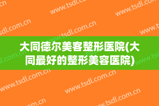 大同德尔美客整形医院(大同最好的整形美容医院)