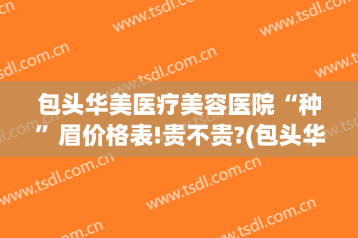 包头华美医疗美容医院“种”眉价格表!贵不贵?(包头华美医疗美容医院地址)