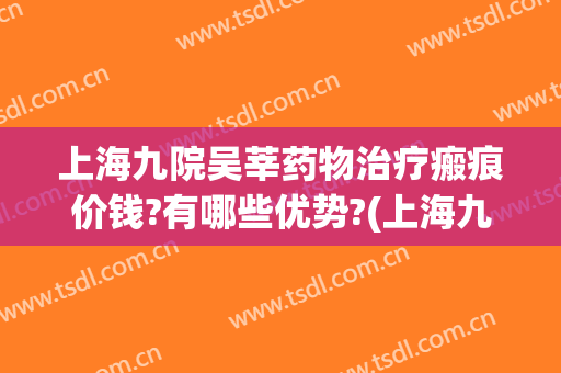 上海九院吴莘药物治疗瘢痕价钱?有哪些优势?(上海九院治疗瘢痕疙瘩最好专家)