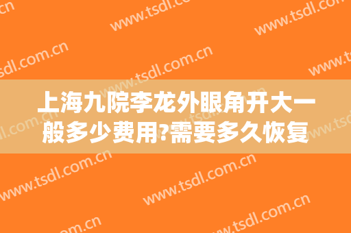上海九院李龙外眼角开大一般多少费用?需要多久恢复?(上海九院 开眼角)