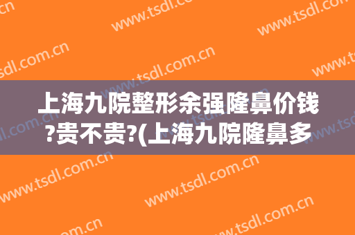 上海九院整形余强隆鼻价钱?贵不贵?(上海九院隆鼻多少钱)
