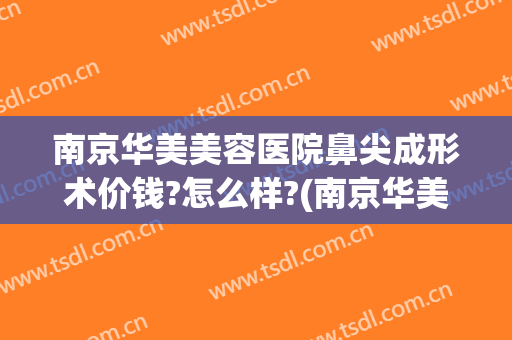 南京华美美容医院鼻尖成形术价钱?怎么样?(南京华美哪个医生做鼻子最好)