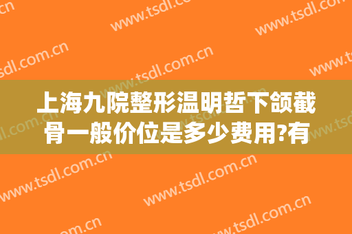 上海九院整形温明哲下颌截骨一般价位是多少费用?有哪些优势?(上海整形九院价目表有人知道吗)