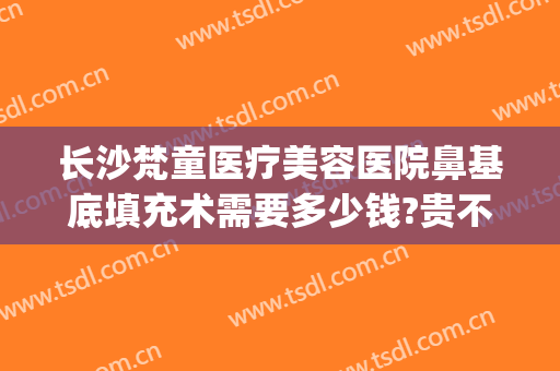 长沙梵童医疗美容医院鼻基底填充术需要多少钱?贵不贵?(长沙梵童整形怎么样)