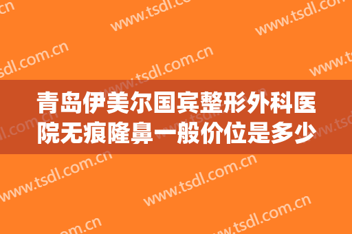 青岛伊美尔国宾整形外科医院无痕隆鼻一般价位是多少?怎么样?(青岛伊美尔美容医院怎么样)