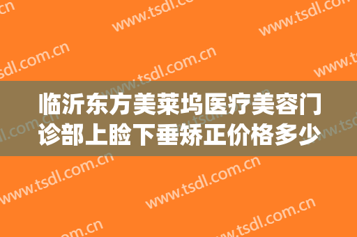 临沂东方美莱坞医疗美容门诊部上睑下垂矫正价格多少钱?可靠吗?(临沂东方美莱坞整形医院)