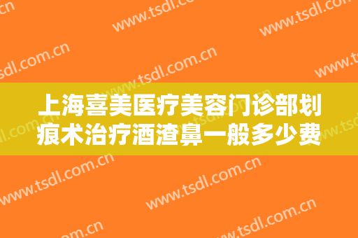 上海喜美医疗美容门诊部划痕术治疗酒渣鼻一般多少费用?有哪些优势?