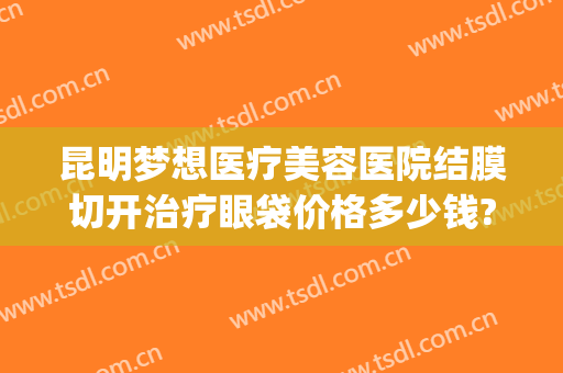 昆明梦想医疗美容医院结膜切开治疗眼袋价格多少钱?有哪些优势?(昆明做眼袋的价格)