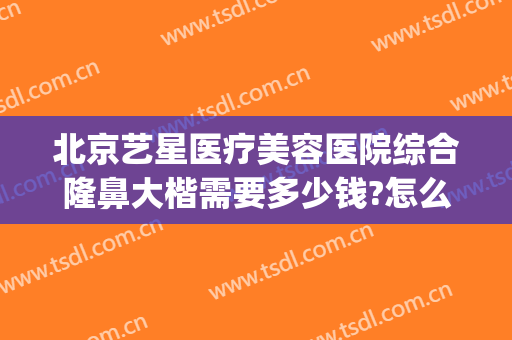 北京艺星医疗美容医院综合隆鼻大楷需要多少钱?怎么样?(北京艺星美容整形医院地址)
