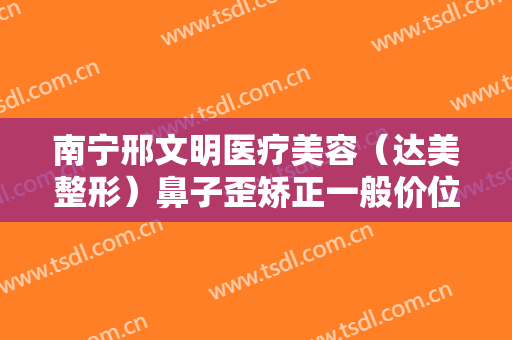 南宁邢文明医疗美容（达美整形）鼻子歪矫正一般价位是多少费用?多长时间恢复?