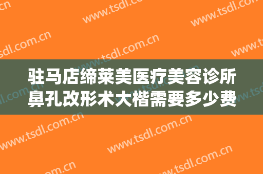 驻马店缔莱美医疗美容诊所鼻孔改形术大楷需要多少费用?怎么样?(驻马店缔莱美整形医院好不好)