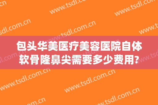 包头华美医疗美容医院自体软骨隆鼻尖需要多少费用?多长时间恢复?(做自体软骨隆鼻价格)