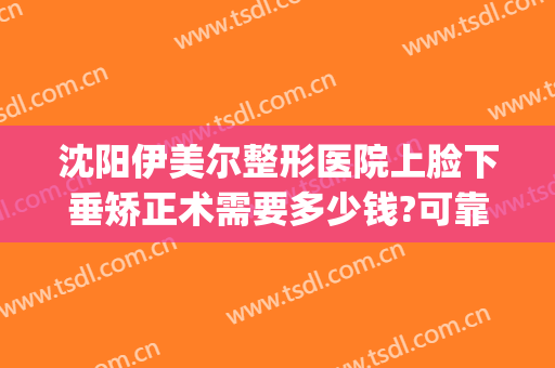 沈阳伊美尔整形医院上脸下垂矫正术需要多少钱?可靠吗?(沈阳伊美尔整形美容医院)