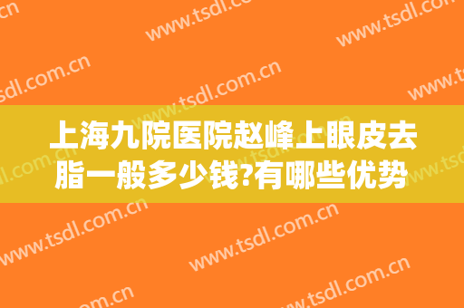 上海九院医院赵峰上眼皮去脂一般多少钱?有哪些优势?(上海九院眼部抽脂多少钱)