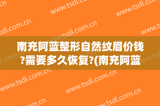 南充阿蓝整形自然纹眉价钱?需要多久恢复?(南充阿蓝整形美容医院)