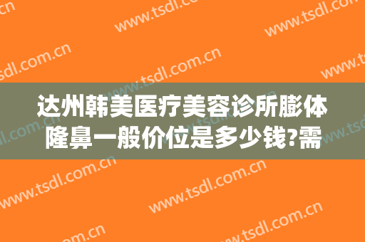 达州韩美医疗美容诊所膨体隆鼻一般价位是多少钱?需要多久恢复?(达州市整形医院)