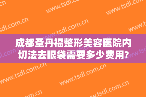成都圣丹福整形美容医院内切法去眼袋需要多少费用?可靠吗?